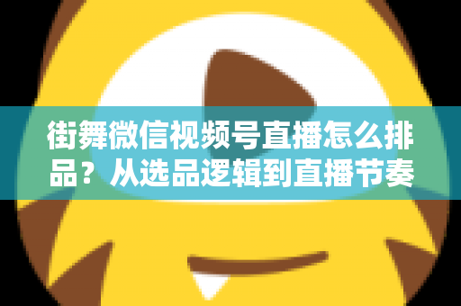 街舞微信视频号直播怎么排品?从选品逻辑到直播节奏的全流程实战指南 街舞微信视频号直播怎么排品?从选品逻辑到直播节奏的全流程实战指南