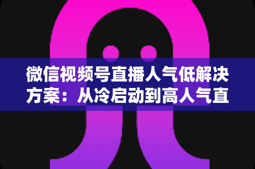 微信视频号直播人气低解决方案：从冷启动到高人气直播间的系统化实战指南