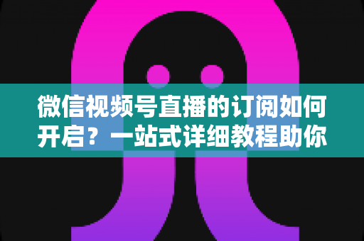 微信视频号直播的订阅如何开启？一站式详细教程助你轻松玩转直播订阅功能