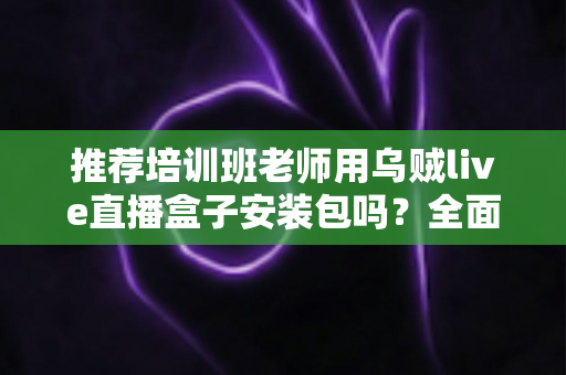 推荐培训班老师用乌贼live直播盒子安装包吗?全面解析直播教学工具的选择与使用指南 推荐培训班老师用乌贼live直播盒子安装包吗?全面解析直播教学工具的选择与使用指南