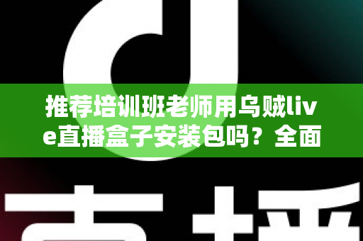 推荐培训班老师用乌贼live直播盒子安装包吗？全面解析直播教学工具的选择与使用指南