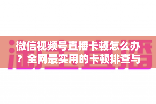 微信视频号直播卡顿怎么办？全网最实用的卡顿排查与优化完整指南