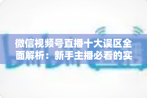 微信视频号直播十大误区全面解析：新手主播必看的实用避坑指南