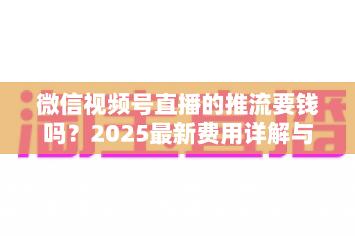 微信视频号直播的推流要钱吗？2025最新费用详解与免费开播全攻略