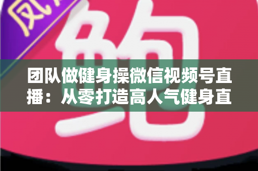 团队做健身操微信视频号直播:从零打造高人气健身直播间的完整指南 团队做健身操微信视频号直播:从零打造高人气健身直播间的完整指南