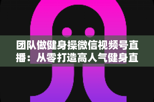 团队做健身操微信视频号直播：从零打造高人气健身直播间的完整指南
