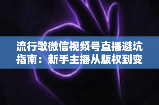 流行歌微信视频号直播避坑指南：新手主播从版权到变现的全流程实战手册