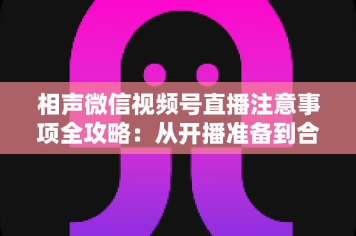 相声微信视频号直播注意事项全攻略：从开播准备到合规互动的实战手册