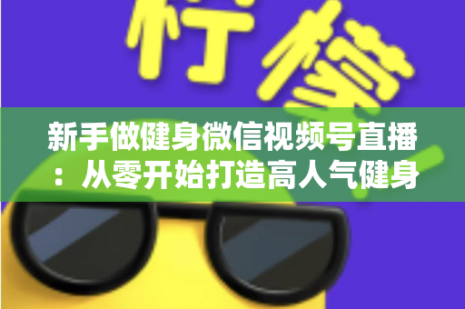 新手做健身微信视频号直播：从零开始打造高人气健身直播间的完整实战指南