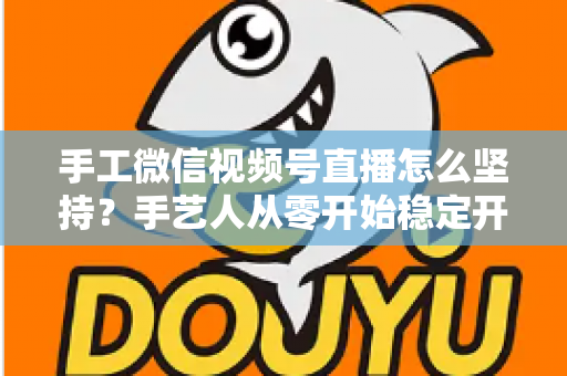 手工微信视频号直播怎么坚持？手艺人从零开始稳定开播的实用指南