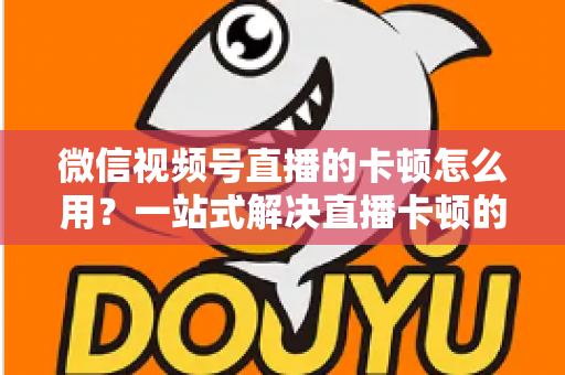 微信视频号直播的卡顿怎么用？一站式解决直播卡顿的实战优化指南