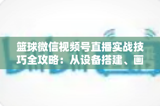 篮球微信视频号直播实战技巧全攻略:从设备搭建、画面优化到流量变现的完整指南 篮球微信视频号直播实战技巧全攻略:从设备搭建、画面优化到流量变现的完整指南