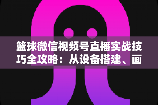 篮球微信视频号直播实战技巧全攻略：从设备搭建、画面优化到流量变现的完整指南