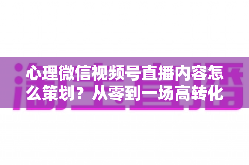 心理微信视频号直播内容怎么策划？从零到一场高转化直播的全流程实操指南