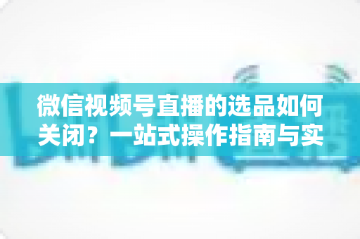 微信视频号直播的选品如何关闭？一站式操作指南与实用避坑攻略