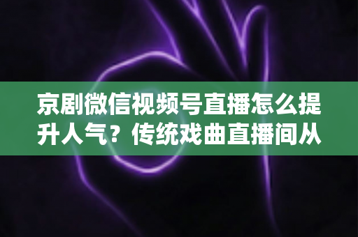京剧微信视频号直播怎么提升人气？传统戏曲直播间从冷清到爆满的实战运营全攻略