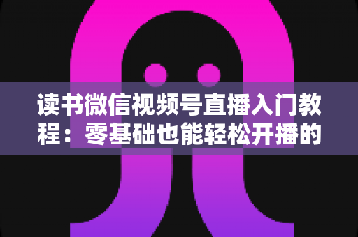 读书微信视频号直播入门教程：零基础也能轻松开播的完整指南