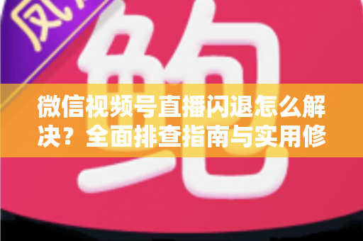 微信视频号直播闪退怎么解决？全面排查指南与实用修复技巧，让直播流畅不中断