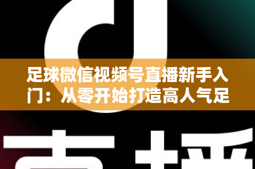 足球微信视频号直播新手入门：从零开始打造高人气足球直播间的完整实战指南