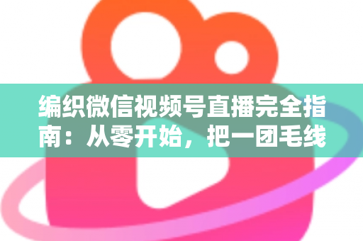 编织微信视频号直播完全指南：从零开始，把一团毛线织成有温度的生意
