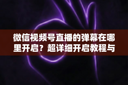 微信视频号直播的弹幕在哪里开启？超详细开启教程与运营技巧全解析