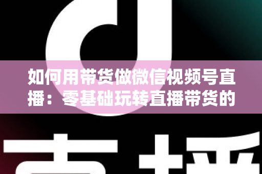 如何用带货做微信视频号直播:零基础玩转直播带货的完整实战指南 如何用带货做微信视频号直播:零基础玩转直播带货的完整实战指南