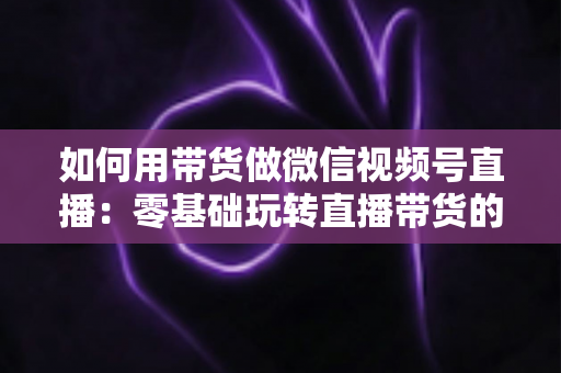 如何用带货做微信视频号直播:零基础玩转直播带货的完整实战指南 如何用带货做微信视频号直播:零基础玩转直播带货的完整实战指南