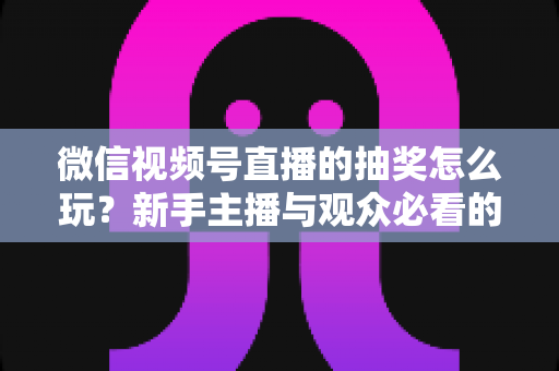 微信视频号直播的抽奖怎么玩？新手主播与观众必看的直播抽奖全流程实战指南