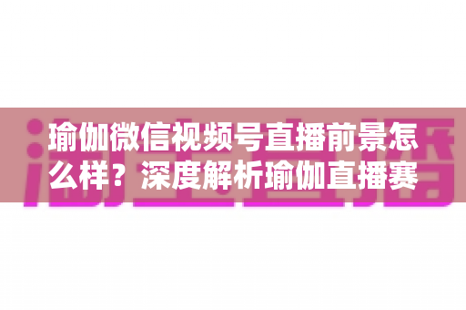 瑜伽微信视频号直播前景怎么样?深度解析瑜伽直播赛道的机遇、挑战与变现路径 瑜伽微信视频号直播前景怎么样?深度解析瑜伽直播赛道的机遇、挑战与变现路径
