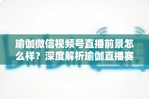 瑜伽微信视频号直播前景怎么样?深度解析瑜伽直播赛道的机遇、挑战与变现路径 瑜伽微信视频号直播前景怎么样?深度解析瑜伽直播赛道的机遇、挑战与变现路径