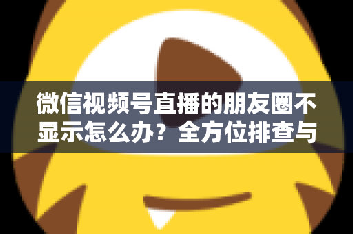 微信视频号直播的朋友圈不显示怎么办？全方位排查与解决技巧完整指南
