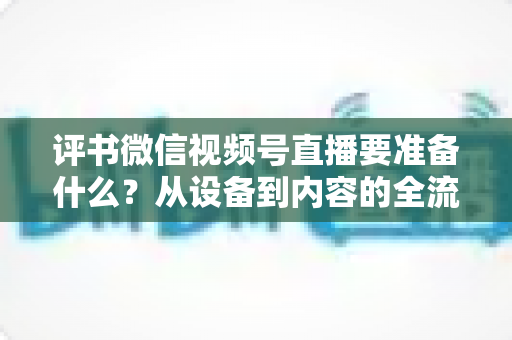 评书微信视频号直播要准备什么？从设备到内容的全流程筹备指南，助你首播人气爆棚