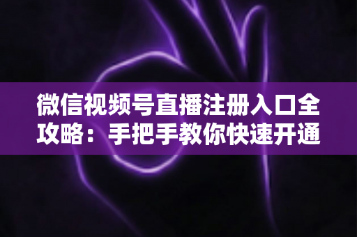 微信视频号直播注册入口全攻略：手把手教你快速开通直播权限的完整指南