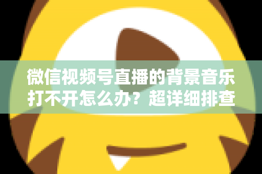微信视频号直播的背景音乐打不开怎么办？超详细排查方案与实用解决指南全解析