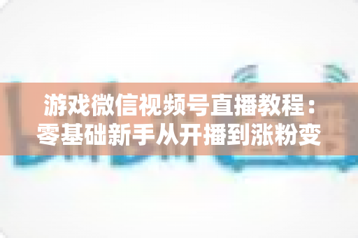 游戏微信视频号直播教程：零基础新手从开播到涨粉变现的完整实战指南