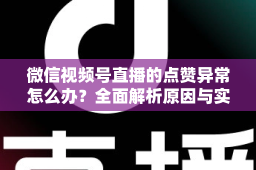 微信视频号直播的点赞异常怎么办？全面解析原因与实用解决方案指南