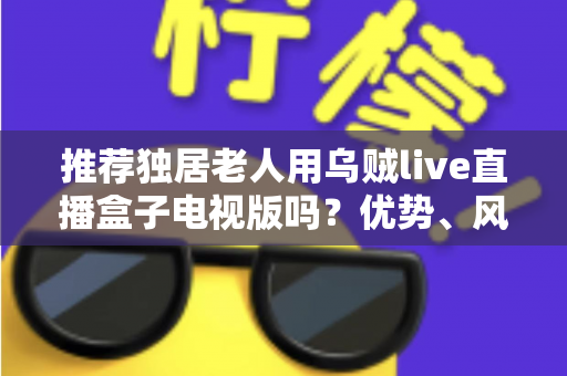 推荐独居老人用乌贼live直播盒子电视版吗？优势、风险与实用指南全解析