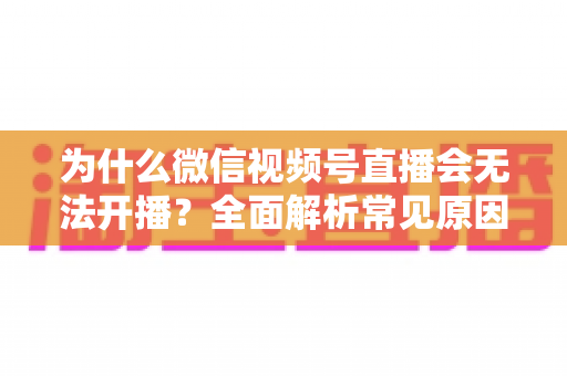 为什么微信视频号直播会无法开播？全面解析常见原因与实用解决方法