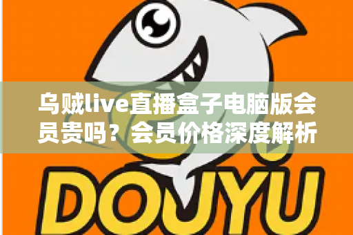 乌贼live直播盒子电脑版会员贵吗？会员价格深度解析与高性价比开通全指南