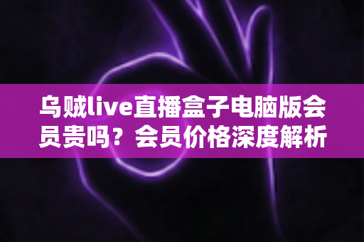 乌贼live直播盒子电脑版会员贵吗？会员价格深度解析与高性价比开通全指南