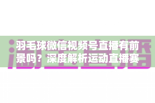 羽毛球微信视频号直播有前景吗？深度解析运动直播赛道的机会与变现路径