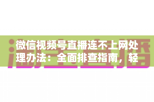 微信视频号直播连不上网处理办法：全面排查指南，轻松恢复直播连接