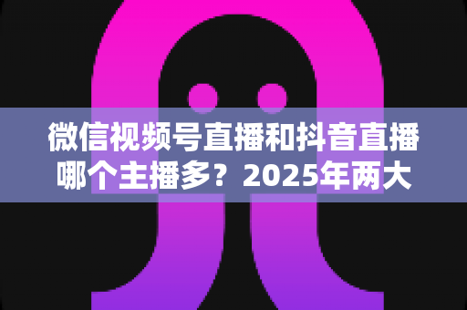 微信视频号直播和抖音直播哪个主播多?2025年两大直播平台主播数量与生态深度对比解析 微信视频号直播和抖音直播哪个主播多?2025年两大直播平台主播数量与生态深度对比解析