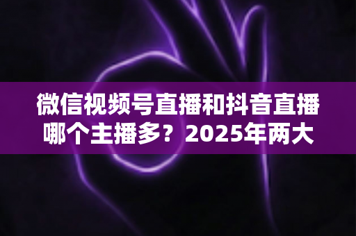 微信视频号直播和抖音直播哪个主播多?2025年两大直播平台主播数量与生态深度对比解析 微信视频号直播和抖音直播哪个主播多?2025年两大直播平台主播数量与生态深度对比解析