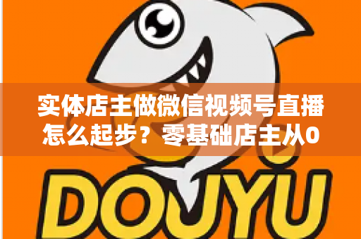 实体店主做微信视频号直播怎么起步？零基础店主从0到1的全流程实操指南
