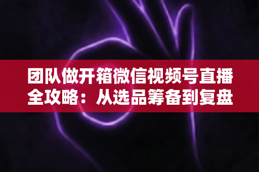 团队做开箱微信视频号直播全攻略:从选品筹备到复盘转化的高流量实战指南 团队做开箱微信视频号直播全攻略:从选品筹备到复盘转化的高流量实战指南