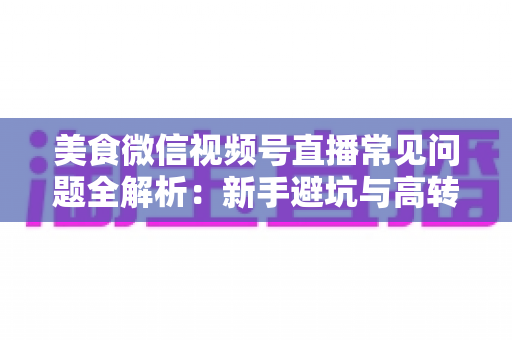 美食微信视频号直播常见问题全解析：新手避坑与高转化实战指南