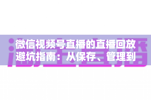 微信视频号直播的直播回放避坑指南：从保存、管理到复盘的全流程实战攻略
