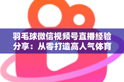 羽毛球微信视频号直播经验分享：从零打造高人气体育直播间的实战指南