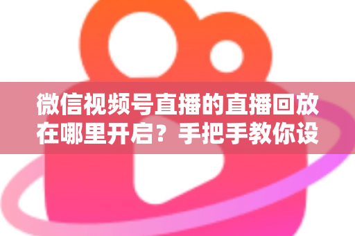 微信视频号直播的直播回放在哪里开启?手把手教你设置回放并高效管理直播内容 微信视频号直播的直播回放在哪里开启?手把手教你设置回放并高效管理直播内容